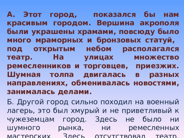 А. Этот город, показался бы нам красивым городом. Вершина акрополя были украшены храмами, повсюду было много мраморных и бронзовых статуй, под открытым небом располагался театр. На улицах множество ремесленников и торговцев, приезжих. Шумная толпа двигалась в разных направлениях, обменивалась новостями, занималась делами. Б. Другой город сильно походил на военный лагерь, это был хмурый и не приветливый к чужеземцам город. Здесь не было ни шумного рынка, ни ремесленных мастерских. Здесь отсутствовал театр, почти не было каменных храмов и статуй. На улицах мы могли увидеть отряды марширующих людей, услышать отрывистые слова команды и военную хоровую песню. . 