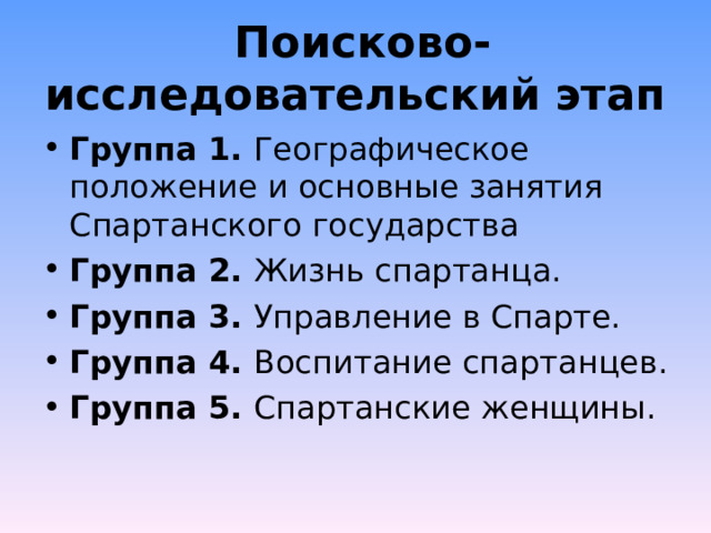  Поисково-исследовательский этап Группа 1. Географическое положение и основные занятия Спартанского государства Группа 2. Жизнь спартанца. Группа 3. Управление в Спарте. Группа 4. Воспитание спартанцев. Группа 5. Спартанские женщины.  
