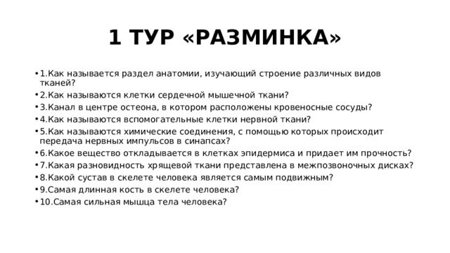 1 ТУР «РАЗМИНКА» 1.Как называется раздел анатомии, изучающий строение различных видов тканей? 2.Как называются клетки сердечной мышечной ткани? 3.Канал в центре остеона, в котором расположены кровеносные сосуды? 4.Как называются вспомогательные клетки нервной ткани? 5.Как называются химические соединения, с помощью которых происходит передача нервных импульсов в синапсах? 6.Какое вещество откладывается в клетках эпидермиса и придает им прочность? 7.Какая разновидность хрящевой ткани представлена в межпозвоночных дисках? 8.Какой сустав в скелете человека является самым подвижным? 9.Самая длинная кость в скелете человека? 10.Самая сильная мышца тела человека? 
