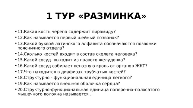 1 ТУР «РАЗМИНКА» 11.Какая кость черепа содержит пирамиду? 12.Как называется первый шейный позвонок? 13.Какой буквой латинского алфавита обозначаются позвонки поясничного отдела? 14.Сколько костей входит в состав скелета человека? 15.Какой сосуд выходит из правого желудочка? 16.Какой сосуд собирает венозную кровь от органов ЖКТ? 17.Что находится в диафизах трубчатых костей? 18.Структурно - функциональная единица легкого? 19.Как называется внешняя оболочка сердца? 20.Структурно-функциональная единица поперечно-полосатого мышечного волокна называется... 