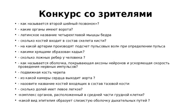Конкурс со зрителями - как называется второй шейный позвонок»? - какие органы имеют ворота? - латинское название четырехглавой мышцы бедра - сколько костей входит в состав скелета кисти? - на какой артерии производят подсчет пульсовых волн при определении пульса - какими хрящами образован кадык? - сколько ложных ребер у человека ? - как называется оболочка, покрывающая аксоны нейронов и ускоряющая скорость проведения нервных импульсов? - подвижная кость черепа - из какой камеры сердца выходит аорта ? - назовите название костей входящих в состав тазовой кости - сколько долей иеет левое легкое? -комплекс органов, расположенный в средней части грудной клетки? -какой вид эпителия образует слизистую оболочку дыхательных путей ? 