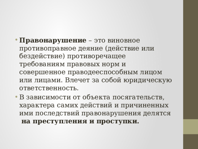 Правонарушение – это виновное противоправное деяние (действие или бездействие) противоречащее требованиям правовых норм и совершенное праводееспособным лицом или лицами. Влечет за собой юридическую ответственность. В зависимости от объекта посягательств, характера самих действий и причиненных ими последствий правонарушения делятся на преступления и проступки. 