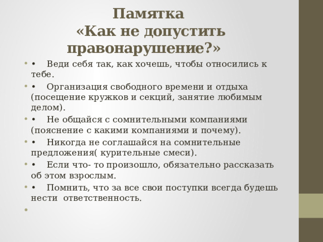  Памятка  «Как не допустить правонарушение?»   •  Веди себя так, как хочешь, чтобы относились к тебе. •  Организация свободного времени и отдыха (посещение кружков и секций, занятие любимым делом). •  Не общайся с сомнительными компаниями (пояснение с какими компаниями и почему). •  Никогда не соглашайся на сомнительные предложения( курительные смеси). •  Если что- то произошло, обязательно рассказать об этом взрослым. •  Помнить, что за все свои поступки всегда будешь нести ответственность. 
