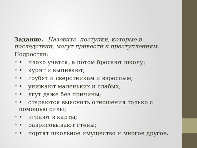Задание. Назовите поступки, которые в последствии, могут привести к преступлениям . Подростки: •  плохо учатся, а потом бросают школу; •  курят и выпивают; •  грубят и сверстникам и взрослым; •  унижают маленьких и слабых; •  лгут даже без причины; •  стараются выяснить отношения только с помощью силы; •  играют в карты; •  разрисовывают стены; •  портят школьное имущество и многое другое. 