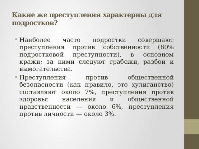 Какие же преступления характерны для подростков? Наиболее часто подростки совершают преступления против собственности (80% подростковой преступности), в основном кражи; за ними следуют грабежи, разбои и вымогательства. Преступления против общественной безопасности (как правило, это хулиганство) составляют около 7%, преступления против здоровья населения и общественной нравственности — около 6%, преступления против личности — около 3%. 