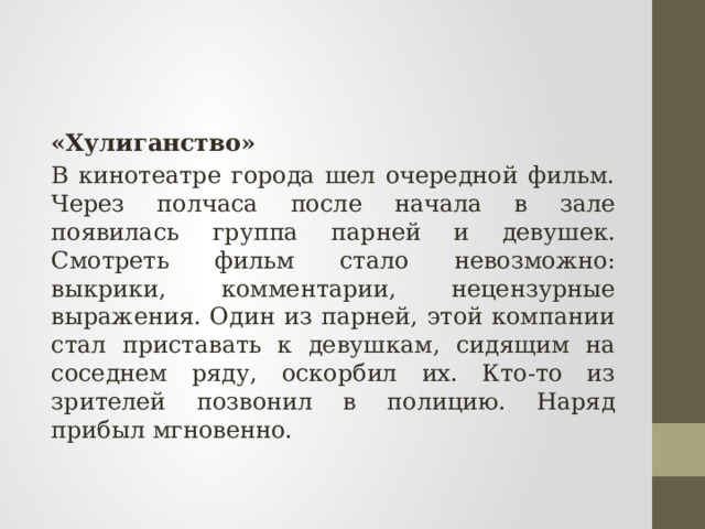 «Хулиганство» В кинотеатре города шел очередной фильм. Через полчаса после начала в зале появилась группа парней и девушек. Смотреть фильм стало невозможно: выкрики, комментарии, нецензурные выражения. Один из парней, этой компании стал приставать к девушкам, сидящим на соседнем ряду, оскорбил их. Кто-то из зрителей позвонил в полицию. Наряд прибыл мгновенно. 