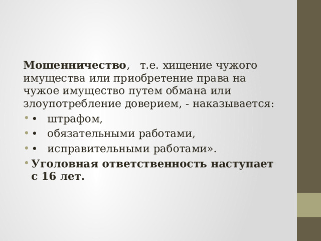 Мошенничество , т.е. хищение чужого имущества или приобретение права на чужое имущество путем обмана или злоупотребление доверием, - наказывается: •  штрафом, •  обязательными работами, •  исправительными работами». Уголовная ответственность наступает с 16 лет. 