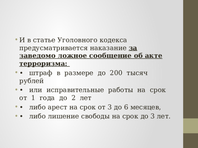 И в статье Уголовного кодекса предусматривается наказание за заведомо ложное сообщение об акте терроризма: •  штраф в размере до 200 тысяч рублей •  или исправительные работы на срок от 1 года до 2 лет •  либо арест на срок от 3 до 6 месяцев, •  либо лишение свободы на срок до 3 лет. 