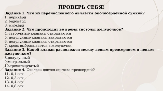 ПРОВЕРЬ СЕБЯ! Задание 1. Что из перечисленного является околосердечной сумкой?  перикард  эндокард  миокард Задание 2. Что происходит во время систолы желудочков?  створчатые клапаны открываются  полулунные клапаны закрываются  полулунные клапаны открываются  кровь выбрасывается в желудочки Задание 3. Какой клапан расположен между левым предсердием и левым желудочком? полулунный митральный трехстворчатый Задание 4. Сколько длится систола предсердий?  0,1 сек  0,3 сек   0,4 сек  0,8 сек  