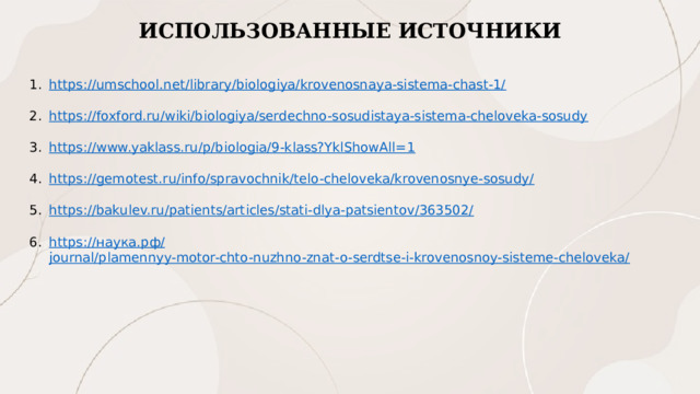 ИСПОЛЬЗОВАННЫЕ ИСТОЧНИКИ https://umschool.net/library/biologiya/krovenosnaya-sistema-chast-1/ https://foxford.ru/wiki/biologiya/serdechno-sosudistaya-sistema-cheloveka-sosudy https://www.yaklass.ru/p/biologia/9-klass?YklShowAll=1 https://gemotest.ru/info/spravochnik/telo-cheloveka/krovenosnye-sosudy/ https://bakulev.ru/patients/articles/stati-dlya-patsientov/363502/ https:// наука.рф / journal/plamennyy-motor-chto-nuzhno-znat-o-serdtse-i-krovenosnoy-sisteme-cheloveka/ 