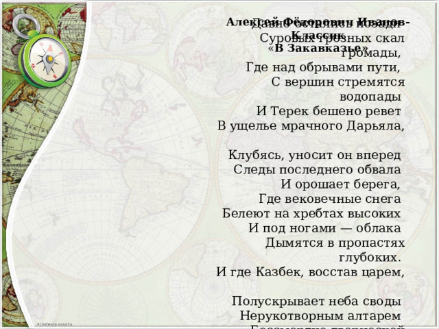 Алексей Фёдорович Иванов-Классик « В Закавказье» Давно остались позади  Суровых грозных скал громады,  Где над обрывами пути,  С вершин стремятся водопады  И Терек бешено ревет  В ущелье мрачного Дарьяла,  Клубясь, уносит он вперед  Следы последнего обвала  И орошает берега,  Где вековечные снега  Белеют на хребтах высоких  И под ногами — облака  Дымятся в пропастях глубоких.  И где Казбек, восстав царем,  Полускрывает неба своды  Нерукотворным алтарем  Бессмертно-творческой природы! 