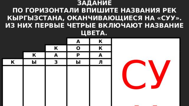 ЗАДАНИЕ ПО ГОРИЗОНТАЛИ ВПИШИТЕ НАЗВАНИЯ РЕК КЫРГЫЗСТАНА, ОКАНЧИВАЮЩИЕСЯ НА «СУУ». ИЗ НИХ ПЕРВЫЕ ЧЕТРЫЕ ВКЛЮЧАЮТ НАЗВАНИЕ ЦВЕТА.  К А К К Ы О А К К А Р К СУУ З Ы Ш А Л К А 