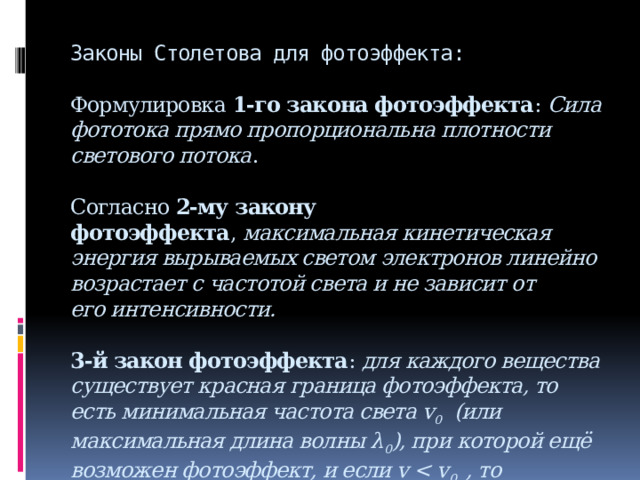 Законы Столетова для фотоэффекта:   Формулировка  1-го закона фотоэффекта :  Сила фототока прямо пропорциональна плотности светового потока .   Согласно  2-му закону фотоэффекта ,  максимальная кинетическая энергия вырываемых светом электронов линейно возрастает с частотой света и не зависит от его интенсивности.   3-й закон фотоэффекта :  для каждого вещества существует красная граница фотоэффекта, то есть минимальная частота света v 0   (или максимальная длина волны λ 0 ), при которой ещё возможен фотоэффект, и если v  0  , то фотоэффект уже не происходит .   