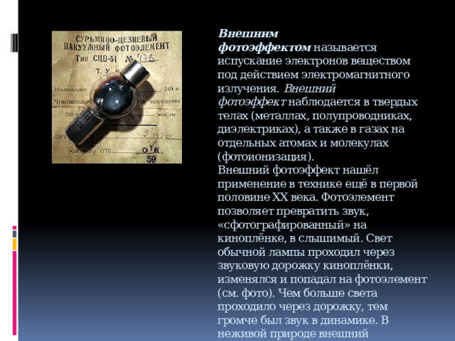 Внешним фотоэффектом  называется испускание электронов веществом под действием электромагнитного излучения.  Внешний фотоэффект  наблюдается в твердых телах (металлах, полупроводниках, диэлектриках), а также в газах на отдельных атомах и молекулах (фотоионизация).  Внешний фотоэффект нашёл применение в технике ещё в первой половине XX века. Фотоэлемент позволяет превратить звук, «сфотографированный» на киноплёнке, в слышимый. Свет обычной лампы проходил через звуковую дорожку киноплёнки, изменялся и попадал на фотоэлемент (см. фото). Чем больше света проходило через дорожку, тем громче был звук в динамике. В неживой природе внешний фотоэффект проявляется миллионы лет в планетарных масштабах. Мощное солнечное излучение, воздействуя на атомы и молекулы земной атмосферы, выбивает из них электроны, то есть ионизирует верхние слои атмосферы.     