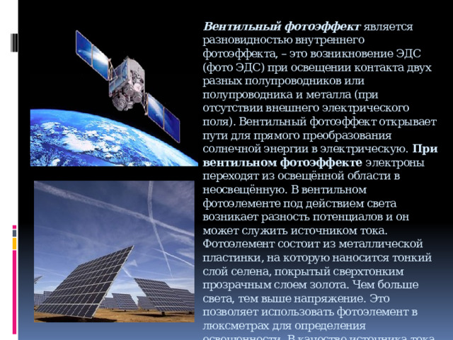 Вентильный фотоэффект  является разновидностью внутреннего фотоэффекта, – это возникновение ЭДС (фото ЭДС) при освещении контакта двух разных полупроводников или полупроводника и металла (при отсутствии внешнего электрического поля). Вентильный фотоэффект открывает пути для прямого преобразования солнечной энергии в электрическую. При вентильном фотоэффекте  электроны переходят из освещённой области в неосвещённую. В вентильном фотоэлементе под действием света возникает разность потенциалов и он может служить источником тока. Фотоэлемент состоит из металлической пластинки, на которую наносится тонкий слой селена, покрытый сверхтонким прозрачным слоем золота. Чем больше света, тем выше напряжение. Это позволяет использовать фотоэлемент в люксметрах для определения освещенности. В качестве источника тока вентильный фотоэлемент используется в солнечных батареях на космических станциях, применяется в искусственных спутниках Земли, а так же как источник питания малой мощности в микрокалькуляторах, часах, в транзисторных маломощных приёмниках. 