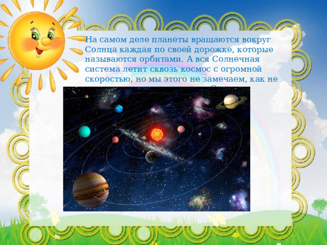 На самом деле планеты вращаются вокруг Солнца каждая по своей дорожке, которые называются орбитами. А вся Солнечная система летит сквозь космос с огромной скоростью, но мы этого не замечаем, как не замечаем, что летим вокруг Солнца. 
