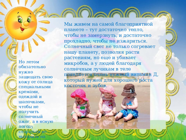 Мы живем на самой благоприятной планете – тут достаточно тепло, чтобы не замерзнуть, и достаточно прохладно, чтобы не изжариться. Солнечный свет не только согревает нашу планету, позволяя расти растениям, но еще и убивает микробов, а у людей благодаря солнечным лучикам в теле появляется очень нужный витамин Д, который нужен для хорошего роста косточек и зубов. Но летом обязательно нужно защищать свою кожу от солнца специальными кремами, одеждой и шапочками, чтобы не получить солнечный ожог, а в ясную погоду стараться не выходить на улицу с 11 часов утра до 4 часов дня. 