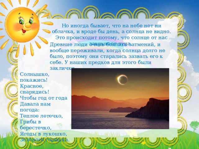Но иногда бывает, что на небе нет ни облачка, и вроде бы день, а солнца не видно. Это происходит потому, что солнце от нас закрывает луна. Древние люди очень боялись затмений, и вообще переживали, когда солнца долго не было, поэтому они старались зазвать его к себе. У наших предков для этого были заклички. Солнышко, покажись!   Красное, снарядись!   Чтобы год от года   Давала нам погода:   Теплое летечко,   Грибы в берестечко,   Ягоды в лукошко,   Зеленого горошка. 