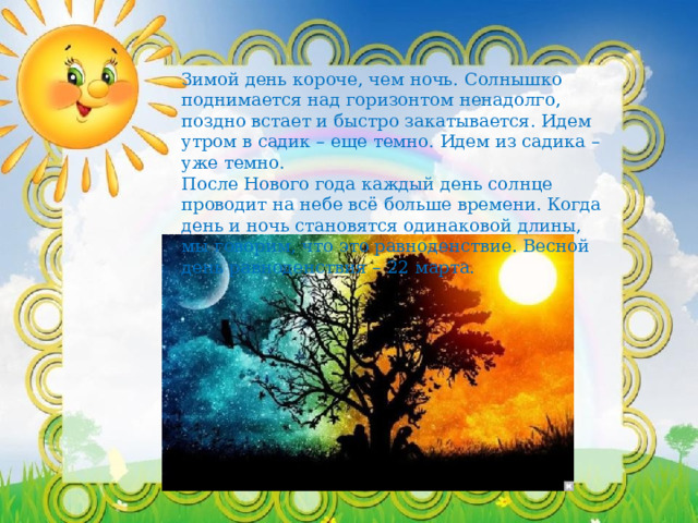 Зимой день короче, чем ночь. Солнышко поднимается над горизонтом ненадолго, поздно встает и быстро закатывается. Идем утром в садик – еще темно. Идем из садика – уже темно. После Нового года каждый день солнце проводит на небе всё больше времени. Когда день и ночь становятся одинаковой длины, мы говорим, что это равноденствие. Весной день равноденствия – 22 марта. 