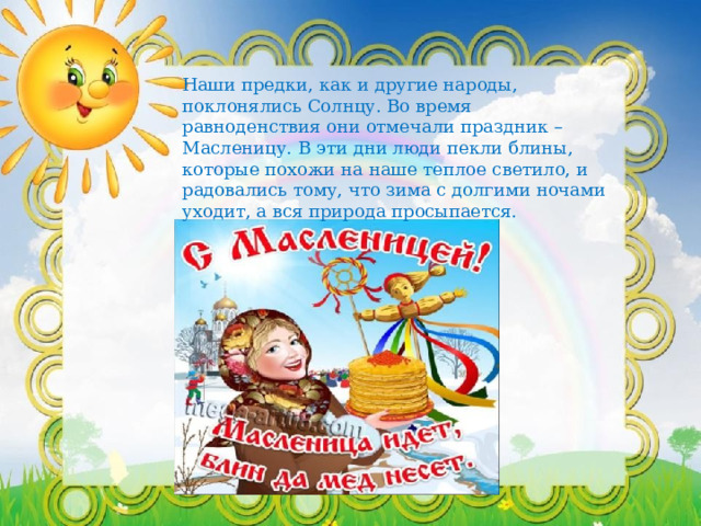 Наши предки, как и другие народы, поклонялись Солнцу. Во время равноденствия они отмечали праздник – Масленицу. В эти дни люди пекли блины, которые похожи на наше теплое светило, и радовались тому, что зима с долгими ночами уходит, а вся природа просыпается. 