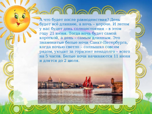 А что будет после равноденствия? День будет всё длиннее, а ночь – короче. И летом у нас будет день солнцестояния – в этом году 21 июня. Тогда ночь будет самой короткой, а день – самым длинным. Это знаменитые белые ночи Санкт-Петербурга, когда ночью светло – солнышко совсем рядом, уходит за горизонт ненадолго – всего на 5 часов. Белые ночи начинаются 11 июня и длятся до 2 июля. 