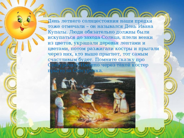 День летнего солнцестояния наши предки тоже отмечали – он назывался День Ивана Купалы. Люди обязательно должны были искупаться до захода Солнца, плели венки из цветов, украшали деревья лентами и цветами, потом разжигали костры и прыгали через них, кто выше прыгнет, тот самым счастливым будет. Помните сказку про Снегурочку? Именно через такой костер прыгнула Снегурочка. 