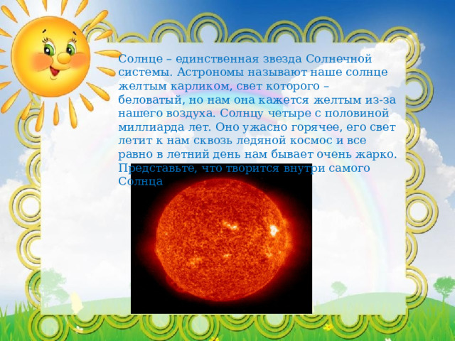 Солнце – единственная звезда Солнечной системы. Астрономы называют наше солнце желтым карликом, свет которого – беловатый, но нам она кажется желтым из-за нашего воздуха. Солнцу четыре с половиной миллиарда лет. Оно ужасно горячее, его свет летит к нам сквозь ледяной космос и все равно в летний день нам бывает очень жарко. Представьте, что творится внутри самого Солнца 