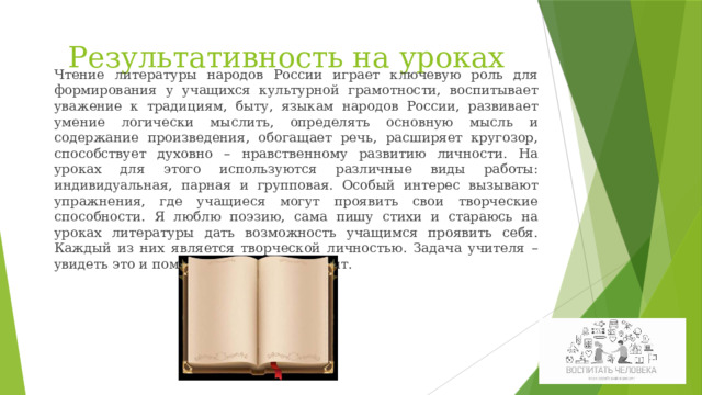 Чтение литературы народов России играет ключевую роль для формирования у учащихся культурной грамотности, воспитывает уважение к традициям, быту, языкам народов России, развивает умение логически мыслить, определять основную мысль и содержание произведения, обогащает речь, расширяет кругозор, способствует духовно – нравственному развитию личности. На уроках для этого используются различные виды работы: индивидуальная, парная и групповая. Особый интерес вызывают упражнения, где учащиеся могут проявить свои творческие способности. Я люблю поэзию, сама пишу стихи и стараюсь на уроках литературы дать возможность учащимся проявить себя. Каждый из них является творческой личностью. Задача учителя – увидеть это и помочь развить свой талант. Результативность на уроках 