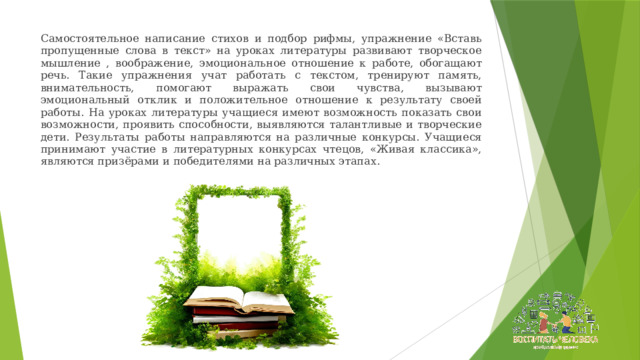 Самостоятельное написание стихов и подбор рифмы, упражнение «Вставь пропущенные слова в текст» на уроках литературы развивают творческое мышление , воображение, эмоциональное отношение к работе, обогащают речь. Такие упражнения учат работать с текстом, тренируют память, внимательность, помогают выражать свои чувства, вызывают эмоциональный отклик и положительное отношение к результату своей работы. На уроках литературы учащиеся имеют возможность показать свои возможности, проявить способности, выявляются талантливые и творческие дети. Результаты работы направляются на различные конкурсы. Учащиеся принимают участие в литературных конкурсах чтецов, «Живая классика», являются призёрами и победителями на различных этапах. 