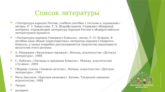 Список литературы «Литература народов России: учебное пособие с тестами и заданиями», авторы: Р. З. Хайруллин, Р. Х. Шарафутдинов. Содержит обширный материал, отражающий литературу народов России в общероссийском литературном процессе «Литературы народов Северного Кавказа», автор: Л. П. Егорова. В пособии дана общая характеристика литератур народов Северного Кавказа, а также подробно рассматривается творчество выдающихся писателей этого региона А. Меджидов «Кизиловые сережки», Москва, издательство «Детская литература», 1988 С. Рыбалко «Легенды и предания Кавказа», Москва, издательство «Лучина», 2006 Сборник стихов «Звонкое детство», Москва, издательство «Детская литература», 1981 Муса Джалиль «Красная ромашка», Казань, Татарское книжное издательство, 1984 Литрес интернет 