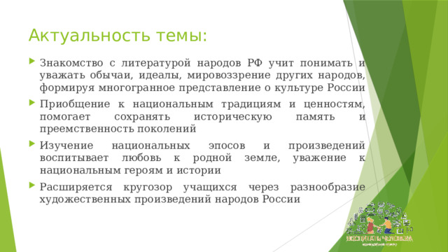 Актуальность темы: Знакомство с литературой народов РФ учит понимать и уважать обычаи, идеалы, мировоззрение других народов, формируя многогранное представление о культуре России Приобщение к национальным традициям и ценностям, помогает сохранять историческую память и преемственность поколений Изучение национальных эпосов и произведений воспитывает любовь к родной земле, уважение к национальным героям и истории Расширяется кругозор учащихся через разнообразие художественных произведений народов России 