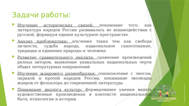 Задачи работы: Изучение исторических связей: понимание того, как литература народов России развивалась во взаимодействии с русской, формируя единое культурное пространство Анализ проблематики: изучение таких тем как свобода личности, судьба народа, национальное самосознание, традиции и единение природы и человека Развитие сравнительного анализа: сравнение произведений разных авторов, выявление уникальных национальных черти общих литературных направлений Изучение жанрового разнообразия: ознакомление с эпосом, лирикой и прозой народов России, понимание эволюции жанров от фольклора до современной литературы Понимание диалога культур: формирование умения видеть художественные произведения в контексте национального быта, психологии и истории 