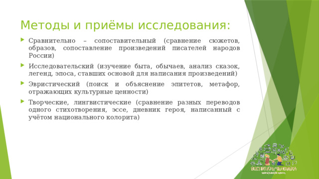 Методы и приёмы исследования: Сравнительно – сопоставительный (сравнение сюжетов, образов, сопоставление произведений писателей народов России) Исследовательский (изучение быта, обычаев, анализ сказок, легенд, эпоса, ставших основой для написания произведений) Эвристический (поиск и объяснение эпитетов, метафор, отражающих культурные ценности) Творческие, лингвистические (сравнение разных переводов одного стихотворения, эссе, дневник героя, написанный с учётом национального колорита) 