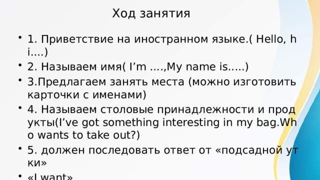 Ход занятия 1. Приветствие на иностранном языке.( Hello, hi....) 2. Называем имя( I’m ....,My name is.....) 3.Предлагаем занять места (можно изготовить карточки с именами) 4. Называем столовые принадлежности и продукты(I’ve got something interesting in my bag.Who wants to take out?) 5. должен последовать ответ от «подсадной утки» «I want» 