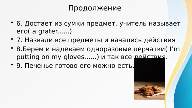 Продолжение 6. Достает из сумки предмет, учитель называет его( a grater......) 7. Назвали все предметы и начались действия 8.Берем и надеваем одноразовые перчатки( I’m putting on my gloves......) и так все действия. 9. Печенье готово его можно есть. 
