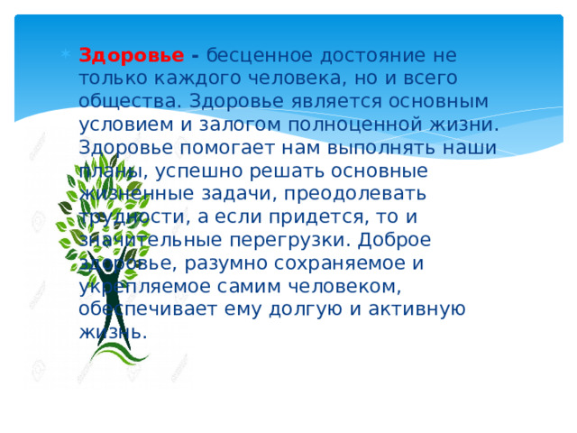 Здоровье -  бесценное достояние не только каждого человека, но и всего общества. Здоровье является основным условием и залогом полноценной жизни. Здоровье помогает нам выполнять наши планы, успешно решать основные жизненные задачи, преодолевать трудности, а если придется, то и значительные перегрузки. Доброе здоровье, разумно сохраняемое и укрепляемое самим человеком, обеспечивает ему долгую и активную жизнь. 