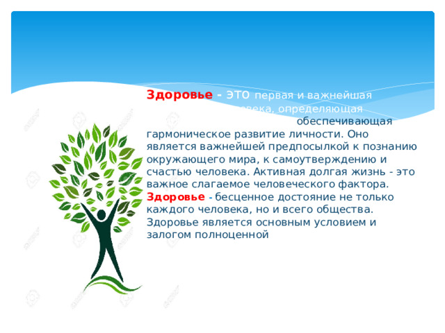 Здоровье -   это первая и важнейшая потребность человека, определяющая способность его к труду и обеспечивающая гармоническое развитие личности. Оно является важнейшей предпосылкой к познанию окружающего мира, к самоутверждению и счастью человека. Активная долгая жизнь - это важное слагаемое человеческого фактора.  Здоровье -   бесценное достояние не только каждого человека, но и всего общества. Здоровье является основным условием и залогом полноценной жизни.   