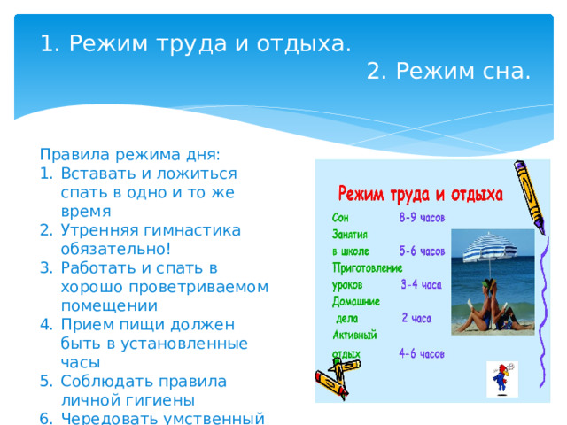 1. Режим труда и отдыха.  2. Режим сна.   Правила режима дня: Вставать и ложиться спать в одно и то же время Утренняя гимнастика обязательно! Работать и спать в хорошо проветриваемом помещении Прием пищи должен быть в установленные часы Соблюдать правила личной гигиены Чередовать умственный труд с физическими упражнениями 