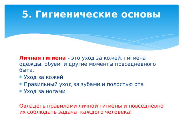 5. Гигиенические основы   Личная гигиена -  это уход за кожей, гигиена одежды, обуви, и другие моменты повседневного быта. Уход за кожей Правильный уход за зубами и полостью рта Уход за ногами Овладеть правилами личной гигиены и повседневно их соблюдать задача каждого человека! 