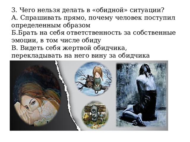 3. Чего нельзя делать в «обидной» ситуации?  А. Спрашивать прямо, почему человек поступил определенным образом  Б.Брать на себя ответственность за собственные эмоции, в том числе обиду  В. Видеть себя жертвой обидчика, перекладывать на него вину за обидчика 