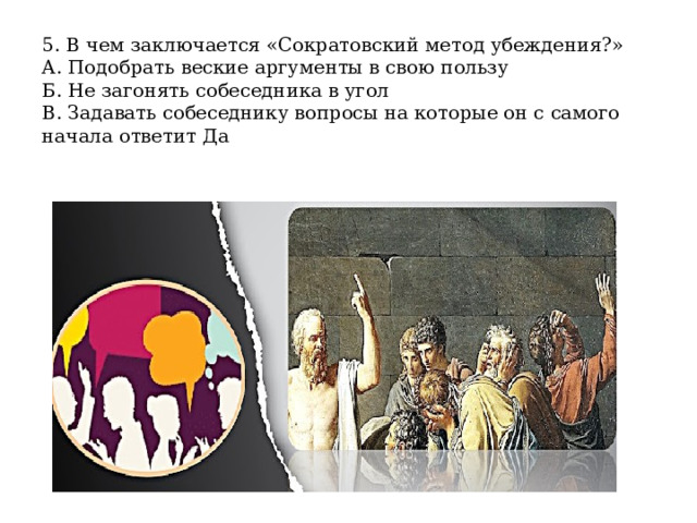 5. В чем заключается «Сократовский метод убеждения?»  А. Подобрать веские аргументы в свою пользу  Б. Не загонять собеседника в угол  В. Задавать собеседнику вопросы на которые он с самого начала ответит Да 
