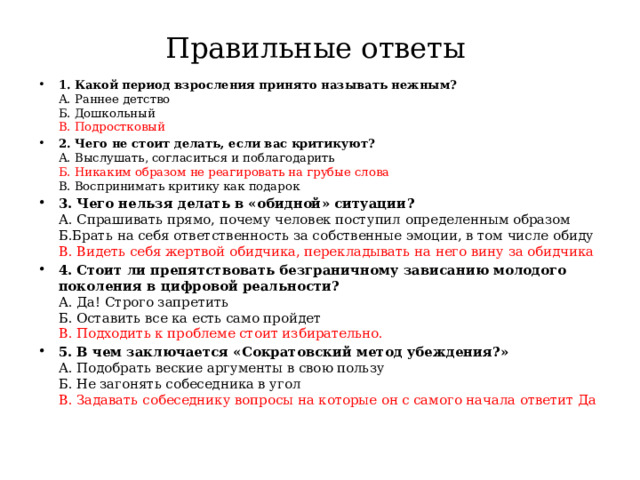 Правильные ответы 1. Какой период взросления принято называть нежным?  А. Раннее детство  Б. Дошкольный  В. Подростковый 2. Чего не стоит делать, если вас критикуют?  А. Выслушать, согласиться и поблагодарить  Б. Никаким образом не реагировать на грубые слова  В. Воспринимать критику как подарок 3. Чего нельзя делать в «обидной» ситуации?  А. Спрашивать прямо, почему человек поступил определенным образом  Б.Брать на себя ответственность за собственные эмоции, в том числе обиду  В. Видеть себя жертвой обидчика, перекладывать на него вину за обидчика 4. Стоит ли препятствовать безграничному зависанию молодого поколения в цифровой реальности?  А. Да! Строго запретить  Б. Оставить все ка есть само пройдет  В. Подходить к проблеме стоит избирательно. 5. В чем заключается «Сократовский метод убеждения?»  А. Подобрать веские аргументы в свою пользу  Б. Не загонять собеседника в угол  В. Задавать собеседнику вопросы на которые он с самого начала ответит Да 