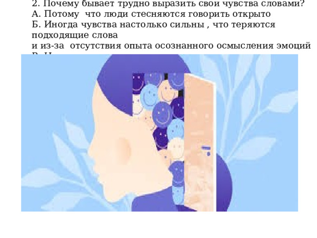 2. Почему бывает трудно выразить свои чувства словами?  А. Потому что люди стесняются говорить открыто  Б. Иногда чувства настолько сильны , что теряются подходящие слова  и из-за отсутствия опыта осознанного осмысления эмоций  В. Нет правильного ответа 