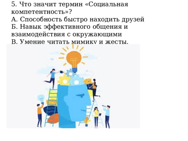 5. Что значит термин «Социальная компетентность»?  А. Способность быстро находить друзей  Б. Навык эффективного общения и взаимодействия с окружающими  В. Умение читать мимику и жесты. 