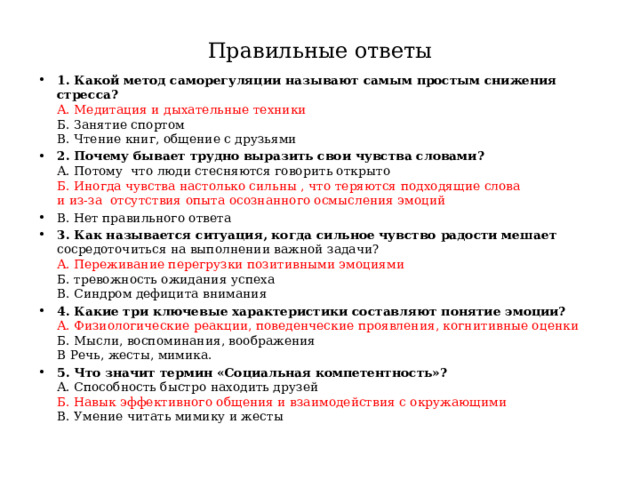 Правильные ответы 1. Какой метод саморегуляции называют самым простым снижения стресса?  А. Медитация и дыхательные техники  Б. Занятие спортом  В. Чтение книг, общение с друзьями 2. Почему бывает трудно выразить свои чувства словами?  А. Потому что люди стесняются говорить открыто  Б. Иногда чувства настолько сильны , что теряются подходящие слова  и из-за отсутствия опыта осознанного осмысления эмоций В. Нет правильного ответа 3. Как называется ситуация, когда сильное чувство радости мешает сосредоточиться на выполнении важной задачи?  А. Переживание перегрузки позитивными эмоциями  Б. тревожность ожидания успеха  В. Синдром дефицита внимания 4. Какие три ключевые характеристики составляют понятие эмоции?  А. Физиологические реакции, поведенческие проявления, когнитивные оценки  Б. Мысли, воспоминания, воображения  В Речь, жесты, мимика. 5. Что значит термин «Социальная компетентность»?  А. Способность быстро находить друзей  Б. Навык эффективного общения и взаимодействия с окружающими  В. Умение читать мимику и жесты 