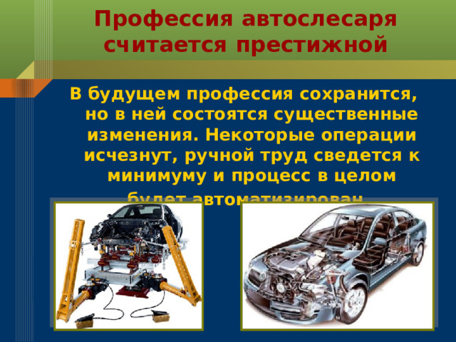 Профессия автослесаря  считается престижной В будущем профессия сохранится, но в ней состоятся существенные изменения. Некоторые операции исчезнут, ручной труд сведется к минимуму и процесс в целом будет автоматизирован.  