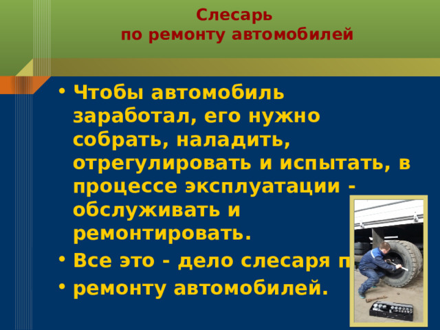 Слесарь  по ремонту автомобилей Чтобы автомобиль заработал, его нужно собрать, наладить, отрегулировать и испытать, в процессе эксплуатации - обслуживать и ремонтировать. Все это - дело слесаря по ремонту автомобилей.  