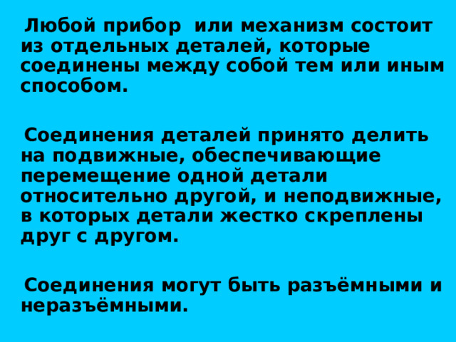  Любой прибор или механизм состоит из отдельных деталей, которые соединены между собой тем или иным способом.   Соединения деталей принято делить на подвижные, обеспечивающие перемещение одной детали относительно другой, и неподвижные, в которых детали жестко скреплены друг с другом.   Соединения могут быть разъёмными и неразъёмными. 