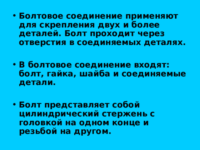 Болтовое соединение применяют для скрепления двух и более деталей. Болт проходит через отверстия в соединяемых деталях.  В болтовое соединение входят: болт, гайка, шайба и соединяемые детали.  Болт представляет собой цилиндрический стержень с головкой на одном конце и резьбой на другом. 