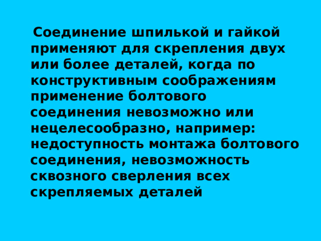  Соединение шпилькой и гайкой применяют для скрепления двух или более деталей, когда по конструктивным соображениям применение болтового соединения невозможно или нецелесообразно, например: недоступность монтажа болтового соединения, невозможность сквозного сверления всех скрепляемых деталей 